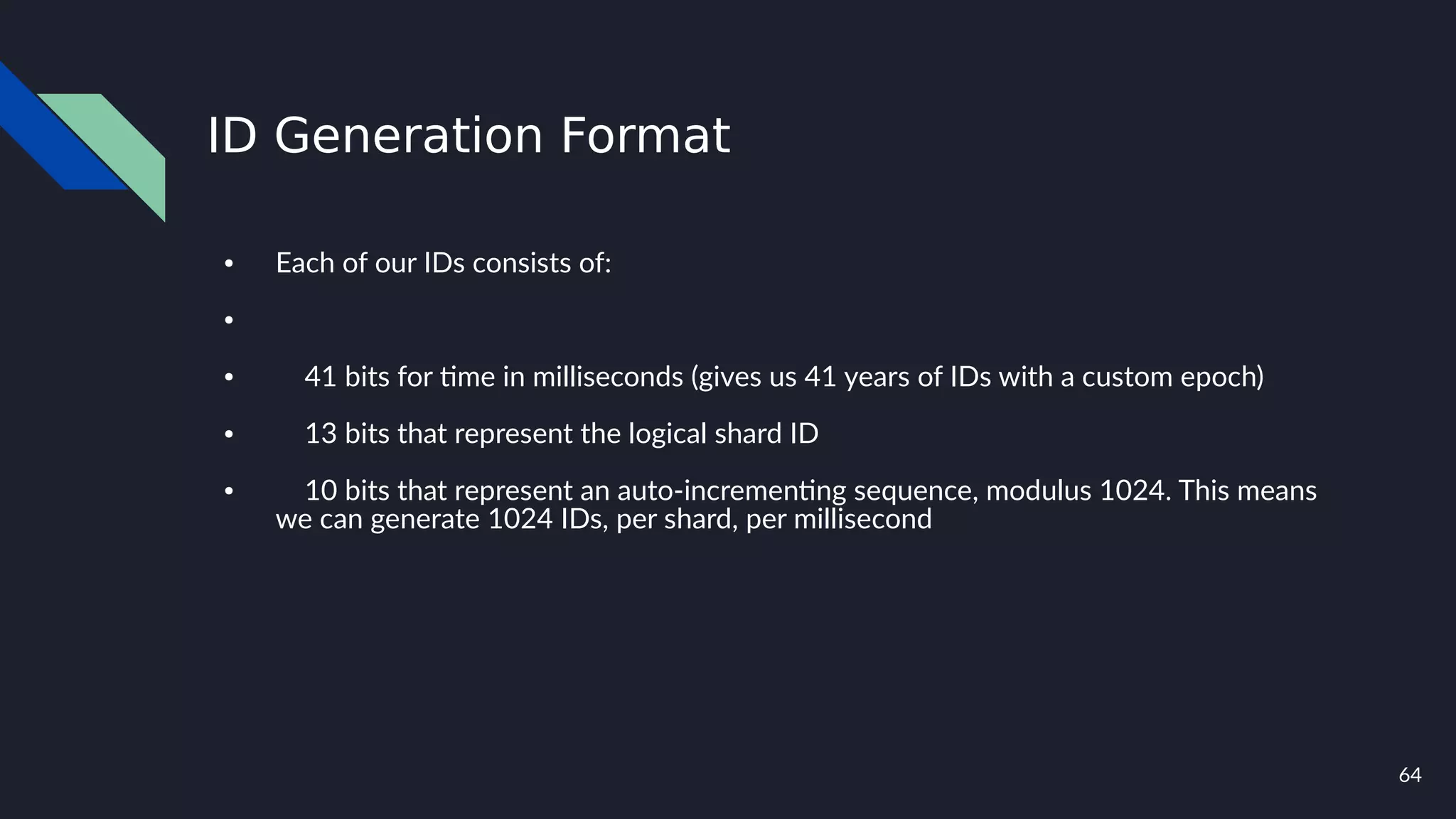 64
ID Generation Format
● Each of our IDs consists of:
●
● 41 bits for time in milliseconds (gives us 41 years of IDs with a custom epoch)
● 13 bits that represent the logical shard ID
● 10 bits that represent an auto-incrementing sequence, modulus 1024. This means
we can generate 1024 IDs, per shard, per millisecond
 