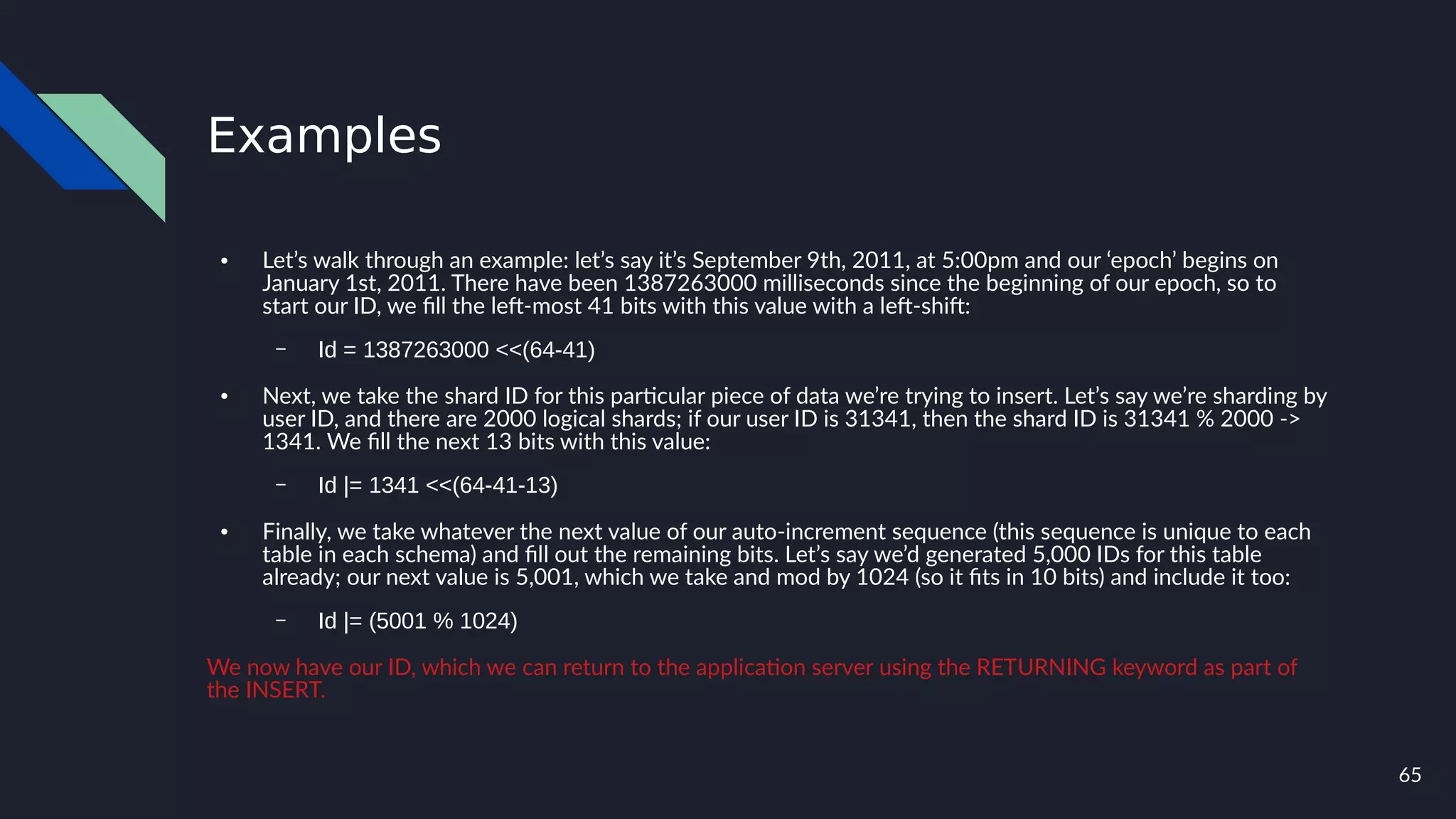 65
Examples
● Let’s walk through an example: let’s say it’s September 9th, 2011, at 5:00pm and our ‘epoch’ begins on
January 1st, 2011. There have been 1387263000 milliseconds since the beginning of our epoch, so to
start our ID, we fill the left-most 41 bits with this value with a left-shift:
– Id = 1387263000 <<(64-41)
● Next, we take the shard ID for this particular piece of data we’re trying to insert. Let’s say we’re sharding by
user ID, and there are 2000 logical shards; if our user ID is 31341, then the shard ID is 31341 % 2000 ->
1341. We fill the next 13 bits with this value:
– Id |= 1341 <<(64-41-13)
● Finally, we take whatever the next value of our auto-increment sequence (this sequence is unique to each
table in each schema) and fill out the remaining bits. Let’s say we’d generated 5,000 IDs for this table
already; our next value is 5,001, which we take and mod by 1024 (so it fits in 10 bits) and include it too:
– Id |= (5001 % 1024)
We now have our ID, which we can return to the application server using the RETURNING keyword as part of
the INSERT.
 