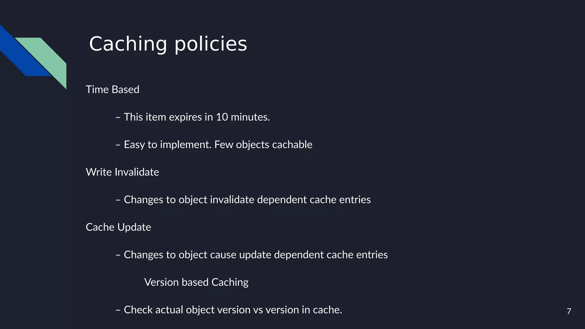 7
Caching policies
Time Based
– This item expires in 10 minutes.
– Easy to implement. Few objects cachable
Write Invalidate
– Changes to object invalidate dependent cache entries
Cache Update
– Changes to object cause update dependent cache entries
Version based Caching
– Check actual object version vs version in cache.
 
