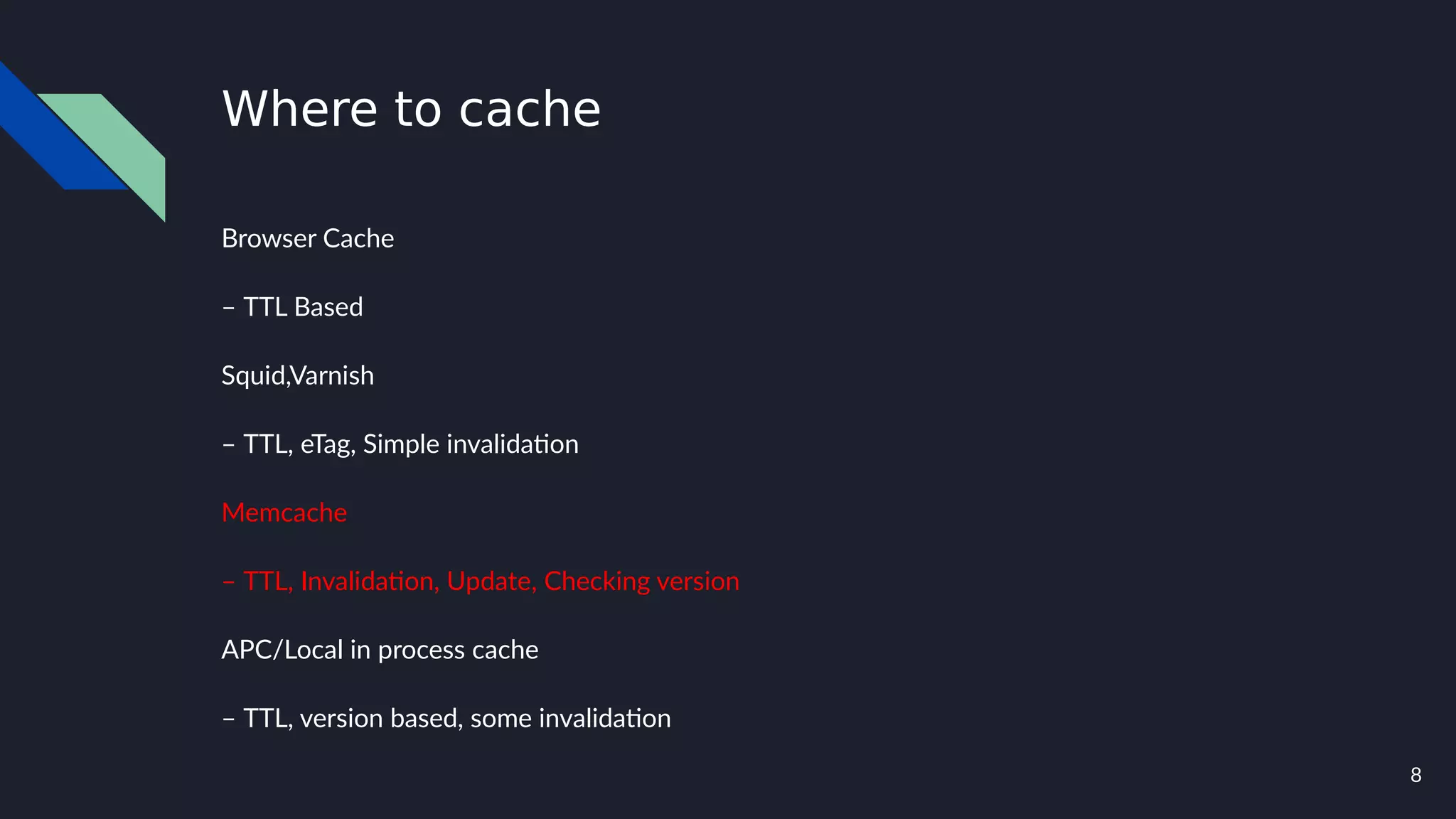 8
Where to cache
Browser Cache
– TTL Based
Squid,Varnish
– TTL, eTag, Simple invalidation
Memcache
– TTL, Invalidation, Update, Checking version
APC/Local in process cache
– TTL, version based, some invalidation
 