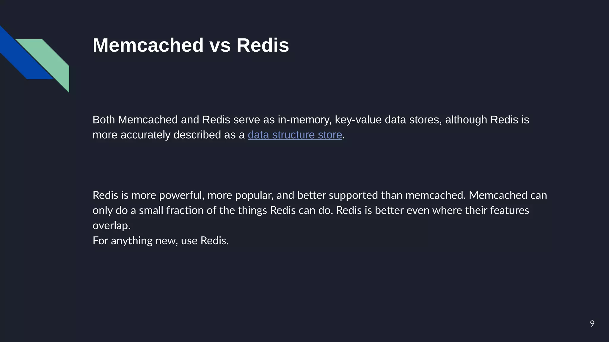 9
Memcached vs Redis
Both Memcached and Redis serve as in-memory, key-value data stores, although Redis is
more accurately described as a data structure store.
Redis is more powerful, more popular, and better supported than memcached. Memcached can
only do a small fraction of the things Redis can do. Redis is better even where their features
overlap.
For anything new, use Redis.
 