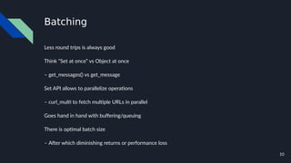 10
Batching
Less round trips is always good
Think “Set at once” vs Object at once
– get_messages() vs get_message
Set API allows to parallelize operations
– curl_multi to fetch multiple URLs in parallel
Goes hand in hand with buffering/queuing
There is optimal batch size
– After which diminishing returns or performance loss
 