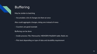 11
Buffering
May be similar to batching
– Accumulate a lot of changes do them at once
Also could aggregate changes, doing one instead of many
– Counters are good example
Buffering can be done
– Inside process; File; Memcache; MEMORY/MyISAM table; Redis etc
– Pick best depending on type of data and durability requirement
 