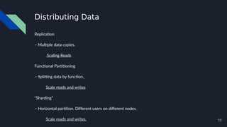 15
Distributing Data
Replication
– Multiple data copies.
Scaling Reads
Functional Partitioning
– Splitting data by function.
Scale reads and writes
“Sharding”
– Horizontal partition. Different users on different nodes.
Scale reads and writes.
 