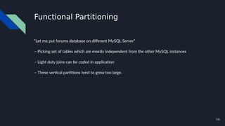 16
Functional Partitioning
“Let me put forums database on different MySQL Server”
– Picking set of tables which are mostly independent from the other MySQL instances
– Light duty joins can be coded in application
– These vertical partitions tend to grow too large.
 