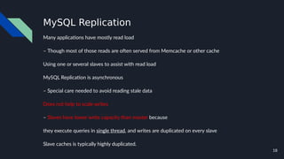 18
MySQL Replication
Many applications have mostly read load
– Though most of those reads are often served from Memcache or other cache
Using one or several slaves to assist with read load
MySQL Replication is asynchronous
– Special care needed to avoid reading stale data
Does not help to scale writes
– Slaves have lower write capacity than master because
they execute queries in single thread, and writes are duplicated on every slave
Slave caches is typically highly duplicated.
 