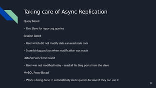 19
Taking care of Async Replication
Query based
– Use Slave for reporting queries
Session Based
– User which did not modify data can read stale data
– Store binlog position when modification was made
Data Version/Time based
– User was not modified today – read all his blog posts from the slave
MySQL Proxy Based
– Work is being done to automatically route queries to slave if they can use it
 