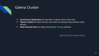 21
Galera Cluster
● Synchronous Replication No slave lag, no data is lost at node crash.
● Tightly Coupled All nodes hold the same state. No diverged data between nodes
allowed.
● Multi-threaded Slave For better performance. For any workload.
Referenced from galera website
 