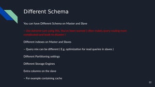 22
Different Schema
You can have Different Schema on Master and Slave
– Use extreme care using this. You've been warned ( often makes query routing more
complicated and leads to disaster )
Different indexes on Master and Slaves
– Query mix can be different ( E.g. optimization for read queries in slaves )
Different Partitioning settings
Different Storage Engines
Extra columns on the slave
– For example containing cache
 