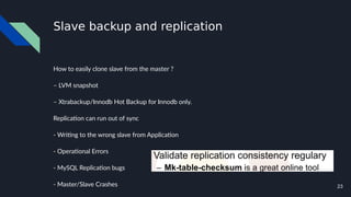 23
Slave backup and replication
How to easily clone slave from the master ?
– LVM snapshot
– Xtrabackup/Innodb Hot Backup for Innodb only.
Replication can run out of sync
- Writing to the wrong slave from Application
- Operational Errors
- MySQL Replication bugs
- Master/Slave Crashes
 