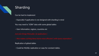 24
Sharding
Can be hard to implement
– Especially if application is not designed with sharding in mind
You may need to “JOIN” data with some global tables
– User information, regions, countries etc
Just join things Manually ( at application )
– Also makes caching these items more efficient ( with query separation )
Replication of global tables
– Could be MySQL replication or copy for constant tables.
 
