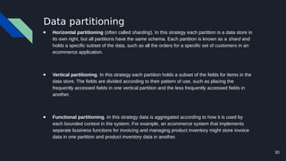 30
Data partitioning
● Horizontal partitioning (often called sharding). In this strategy each partition is a data store in
its own right, but all partitions have the same schema. Each partition is known as a shard and
holds a specific subset of the data, such as all the orders for a specific set of customers in an
ecommerce application.
● Vertical partitioning. In this strategy each partition holds a subset of the fields for items in the
data store. The fields are divided according to their pattern of use, such as placing the
frequently accessed fields in one vertical partition and the less frequently accessed fields in
another.
● Functional partitioning. In this strategy data is aggregated according to how it is used by
each bounded context in the system. For example, an ecommerce system that implements
separate business functions for invoicing and managing product inventory might store invoice
data in one partition and product inventory data in another.
 