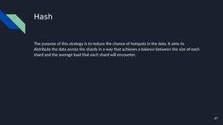 37
Hash
The purpose of this strategy is to reduce the chance of hotspots in the data. It aims to
distribute the data across the shards in a way that achieves a balance between the size of each
shard and the average load that each shard will encounter.
 
