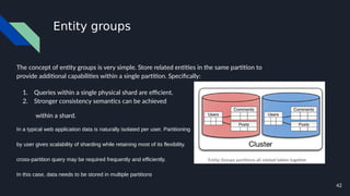 42
Entity groups
The concept of entity groups is very simple. Store related entities in the same partition to
provide additional capabilities within a single partition. Specifically:
1. Queries within a single physical shard are efficient.
2. Stronger consistency semantics can be achieved
within a shard.
In a typical web application data is naturally isolated per user. Partitioning
by user gives scalability of sharding while retaining most of its flexibility.
cross-partition query may be required frequently and efficiently.
In this case, data needs to be stored in multiple partitions
 