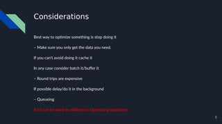 5
Considerations
Best way to optimize something is stop doing it
– Make sure you only get the data you need.
If you can't avoid doing it cache it
In any case consider batch it/buffer it
– Round trips are expensive
If possible delay/do it in the background
– Queueing
A lot can be done in addition to Optimizing operation!
 