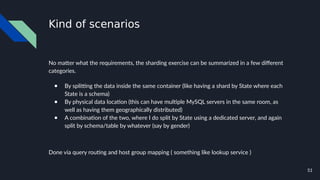 51
Kind of scenarios
No matter what the requirements, the sharding exercise can be summarized in a few different
categories.
● By splitting the data inside the same container (like having a shard by State where each
State is a schema)
● By physical data location (this can have multiple MySQL servers in the same room, as
well as having them geographically distributed)
● A combination of the two, where I do split by State using a dedicated server, and again
split by schema/table by whatever (say by gender)
Done via query routing and host group mapping ( something like lookup service )
 