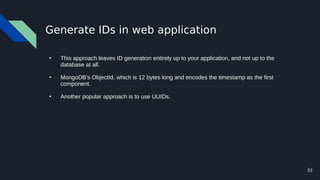 55
Generate IDs in web application
●
This approach leaves ID generation entirely up to your application, and not up to the
database at all.
●
MongoDB’s ObjectId, which is 12 bytes long and encodes the timestamp as the first
component.
●
Another popular approach is to use UUIDs.
 