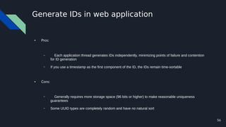 56
Generate IDs in web application
● Pros:
– Each application thread generates IDs independently, minimizing points of failure and contention
for ID generation
– If you use a timestamp as the first component of the ID, the IDs remain time-sortable
● Cons:
– Generally requires more storage space (96 bits or higher) to make reasonable uniqueness
guarantees
– Some UUID types are completely random and have no natural sort
 