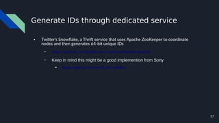 57
Generate IDs through dedicated service
● Twitter’s Snowflake, a Thrift service that uses Apache ZooKeeper to coordinate
nodes and then generates 64-bit unique IDs
– https://github.com/twitter-archive/snowflake/releases
– Keep in mind this might be a good implemention from Sony
●
https://github.com/sony/sonyflake
 