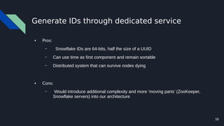 58
Generate IDs through dedicated service
● Pros:
– Snowflake IDs are 64-bits, half the size of a UUID
– Can use time as first component and remain sortable
– Distributed system that can survive nodes dying
● Cons:
– Would introduce additional complexity and more ‘moving parts’ (ZooKeeper,
Snowflake servers) into our architecture
 