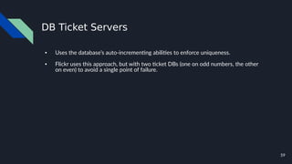 59
DB Ticket Servers
● Uses the database’s auto-incrementing abilities to enforce uniqueness.
● Flickr uses this approach, but with two ticket DBs (one on odd numbers, the other
on even) to avoid a single point of failure.
 