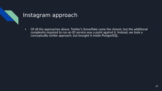 61
Instagram approach
● Of all the approaches above, Twitter’s Snowflake came the closest, but the additional
complexity required to run an ID service was a point against it. Instead, we took a
conceptually similar approach, but brought it inside PostgreSQL.
 