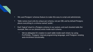 63
●
We used Postgres’ schemas feature to make this easy to script and administrate.
●
Table names must only be unique per-schema, not per-DB, and by default Postgres
places everything in a schema named ‘public’.
●
Each ‘logical’ shard is a Postgres schema in our system, and each sharded table (for
example, likes on our photos) exists inside each schema.
– We’ve delegated ID creation to each table inside each shard, by using
PL/PGSQL, Postgres’ internal programming language, and Postgres’ existing
auto-increment functionality.
 