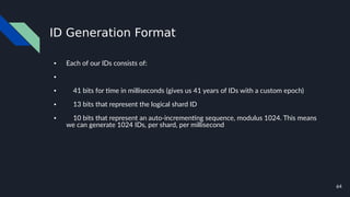 64
ID Generation Format
● Each of our IDs consists of:
●
● 41 bits for time in milliseconds (gives us 41 years of IDs with a custom epoch)
● 13 bits that represent the logical shard ID
● 10 bits that represent an auto-incrementing sequence, modulus 1024. This means
we can generate 1024 IDs, per shard, per millisecond
 