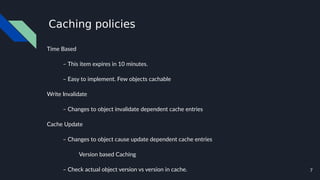 7
Caching policies
Time Based
– This item expires in 10 minutes.
– Easy to implement. Few objects cachable
Write Invalidate
– Changes to object invalidate dependent cache entries
Cache Update
– Changes to object cause update dependent cache entries
Version based Caching
– Check actual object version vs version in cache.
 