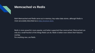9
Memcached vs Redis
Both Memcached and Redis serve as in-memory, key-value data stores, although Redis is
more accurately described as a data structure store.
Redis is more powerful, more popular, and better supported than memcached. Memcached can
only do a small fraction of the things Redis can do. Redis is better even where their features
overlap.
For anything new, use Redis.
 