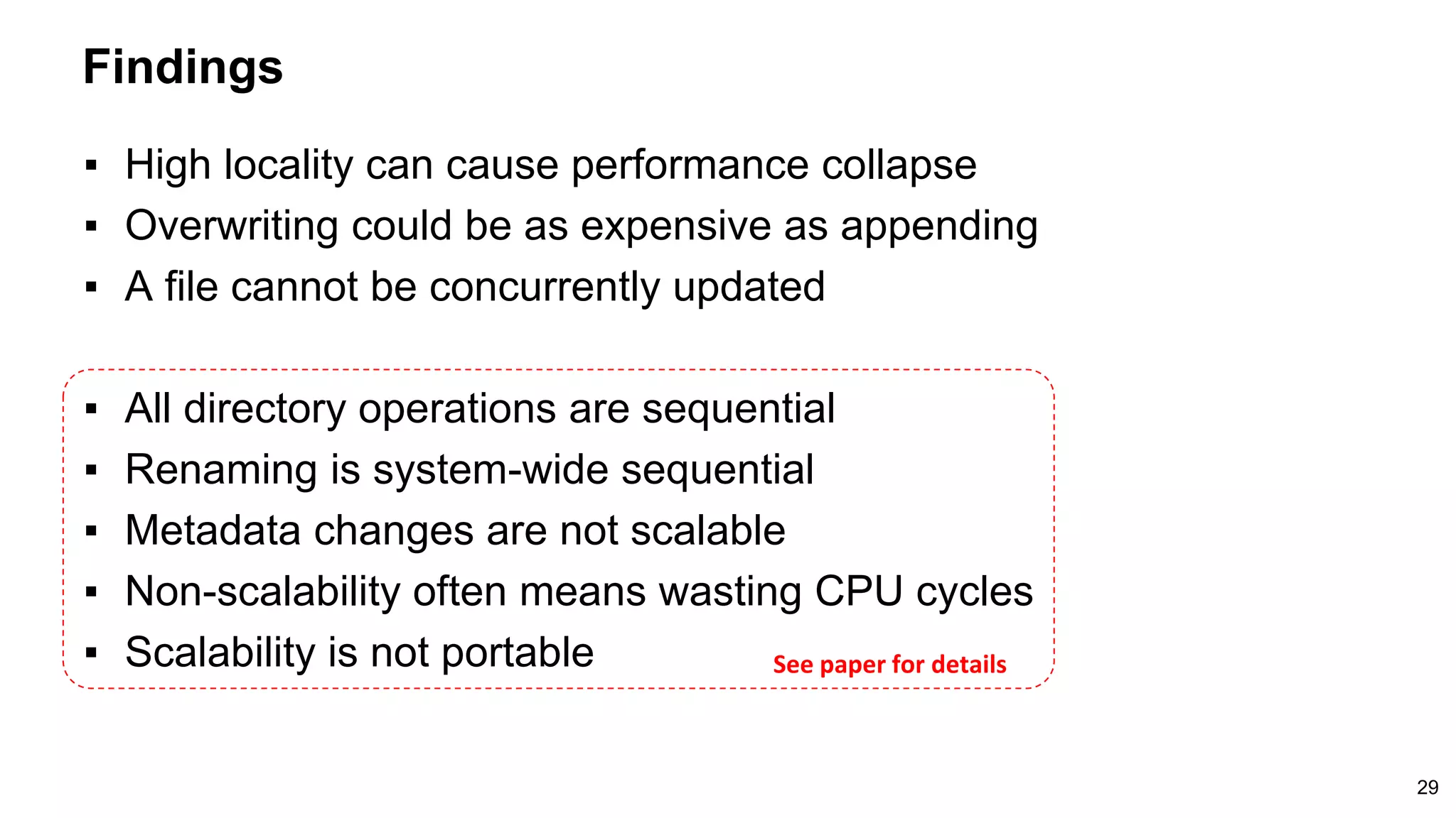 Findings
29
▪ High locality can cause performance collapse
▪ Overwriting could be as expensive as appending
▪ A file cannot be concurrently updated
▪ All directory operations are sequential
▪ Renaming is system-wide sequential
▪ Metadata changes are not scalable
▪ Non-scalability often means wasting CPU cycles
▪ Scalability is not portable See paper for details
 