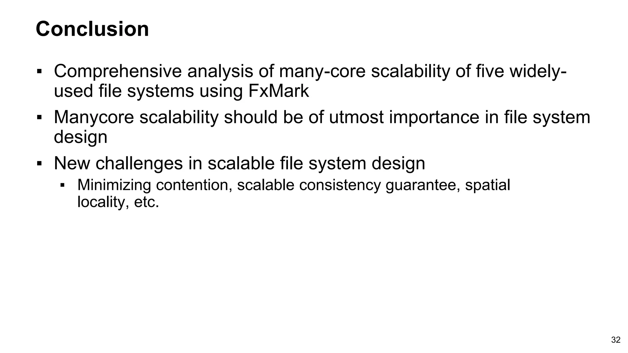 Conclusion
32
▪ Comprehensive analysis of many-core scalability of five widely-
used file systems using FxMark
▪ Manycore scalability should be of utmost importance in file system
design
▪ New challenges in scalable file system design
▪ Minimizing contention, scalable consistency guarantee, spatial
locality, etc.
 