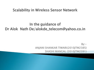 Scalability in Wireless Sensor Network



             In the guidance of
Dr Alok Nath De/alokde_telecom@yahoo.co.in



                                               By:-
                 ANJANI SHANKAR TIWARI(2010JTM2385)
                        SHASHI MANGAL (2010JTM2391)
 