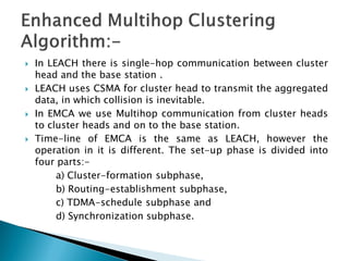    In LEACH there is single-hop communication between cluster
    head and the base station .
   LEACH uses CSMA for cluster head to transmit the aggregated
    data, in which collision is inevitable.
   In EMCA we use Multihop communication from cluster heads
    to cluster heads and on to the base station.
   Time-line of EMCA is the same as LEACH, however the
    operation in it is different. The set-up phase is divided into
    four parts:-
         a) Cluster-formation subphase,
         b) Routing-establishment subphase,
         c) TDMA-schedule subphase and
         d) Synchronization subphase.
 