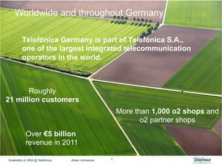 Worldwide and throughout Germany

          Telefónica Germany is part of Telefónica S.A.,
          one of the largest integrated telecommunication
          operators in the world.



       Roughly
21 million customers
                                                         More than 1,000 o2 shops and
                                                                o2 partner shops
            Over €5 billion
            revenue in 2011

Scalability of JIRA @ Telefónica   Aidan Johnstone   1
 