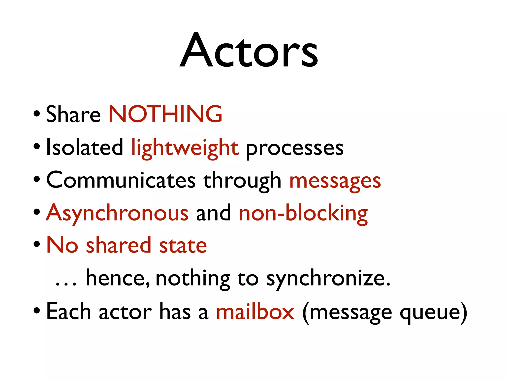 Actors • Share NOTHING • Isolated lightweight processes • Communicates through messages • Asynchronous and non-blocking • No shared state … hence, nothing to synchronize. • Each actor has a mailbox (message queue) 