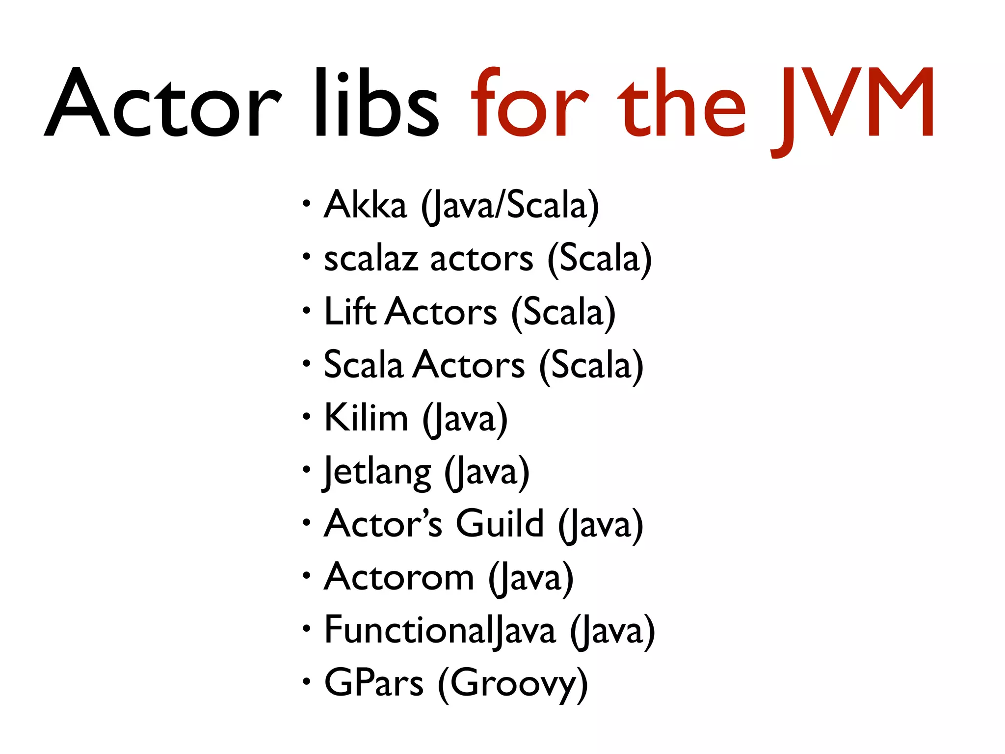 • Akka (Java/Scala) • scalaz actors (Scala) • Lift Actors (Scala) • Scala Actors (Scala) • Kilim (Java) • Jetlang (Java) • Actor’s Guild (Java) • Actorom (Java) • FunctionalJava (Java) • GPars (Groovy) Actor libs for the JVM 