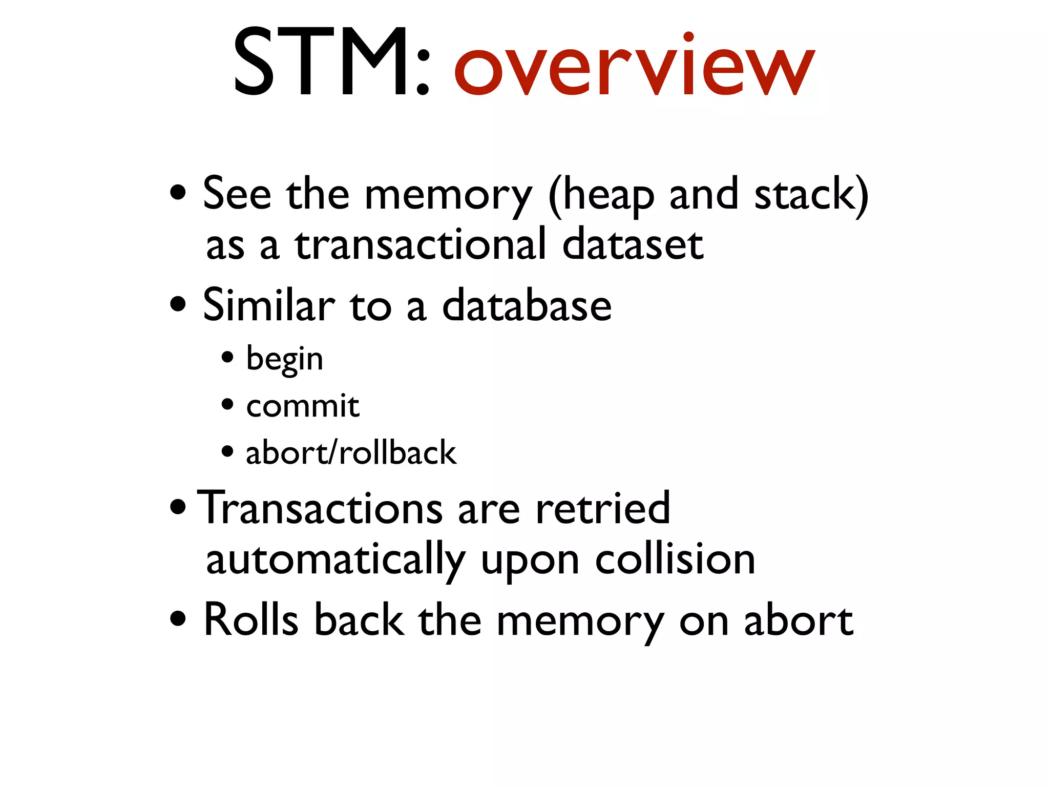 STM: overview • See the memory (heap and stack) as a transactional dataset • Similar to a database • begin • commit • abort/rollback •Transactions are retried automatically upon collision • Rolls back the memory on abort 