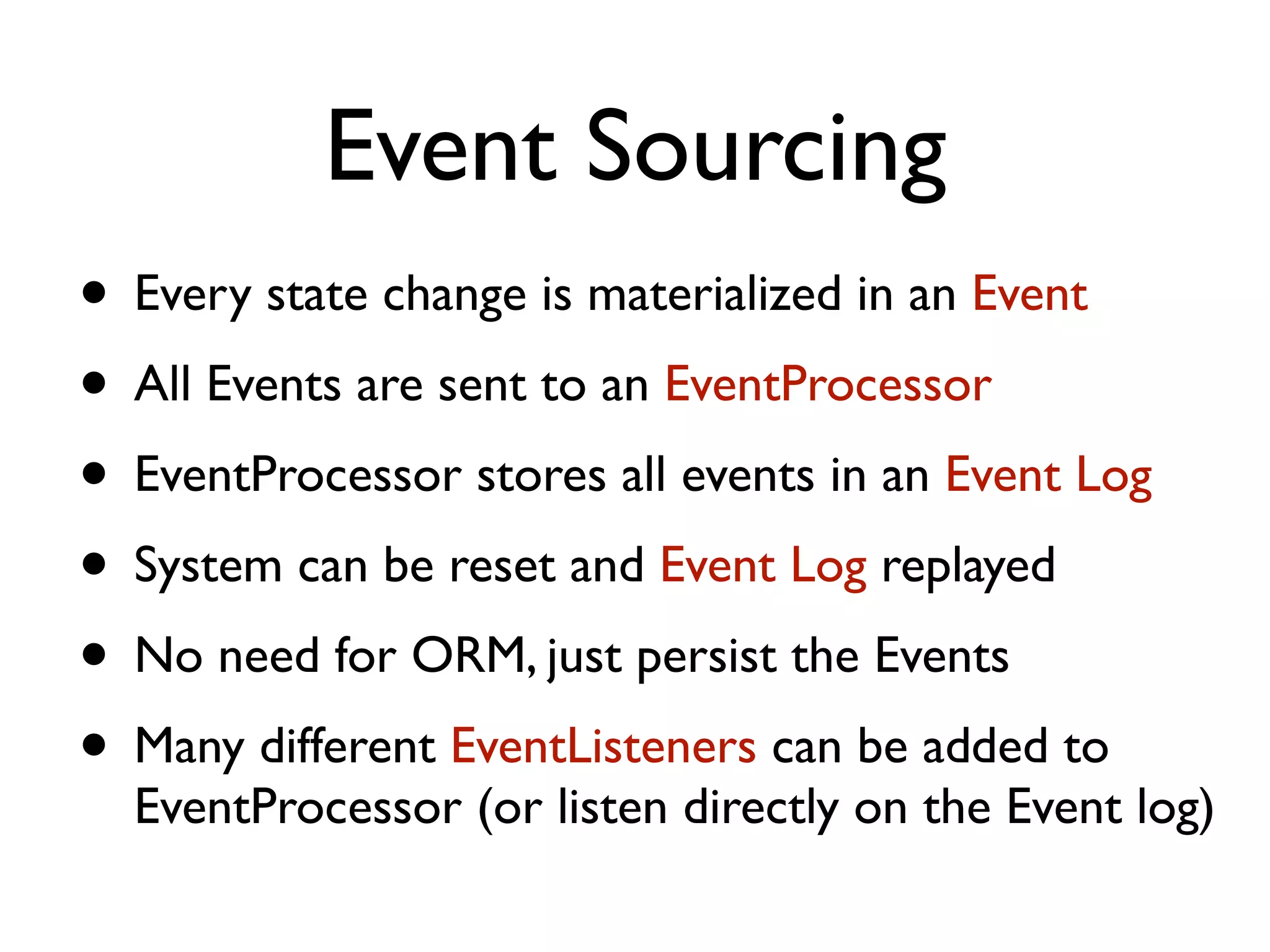 Event Sourcing • Every state change is materialized in an Event • All Events are sent to an EventProcessor • EventProcessor stores all events in an Event Log • System can be reset and Event Log replayed • No need for ORM, just persist the Events • Many different EventListeners can be added to EventProcessor (or listen directly on the Event log) 