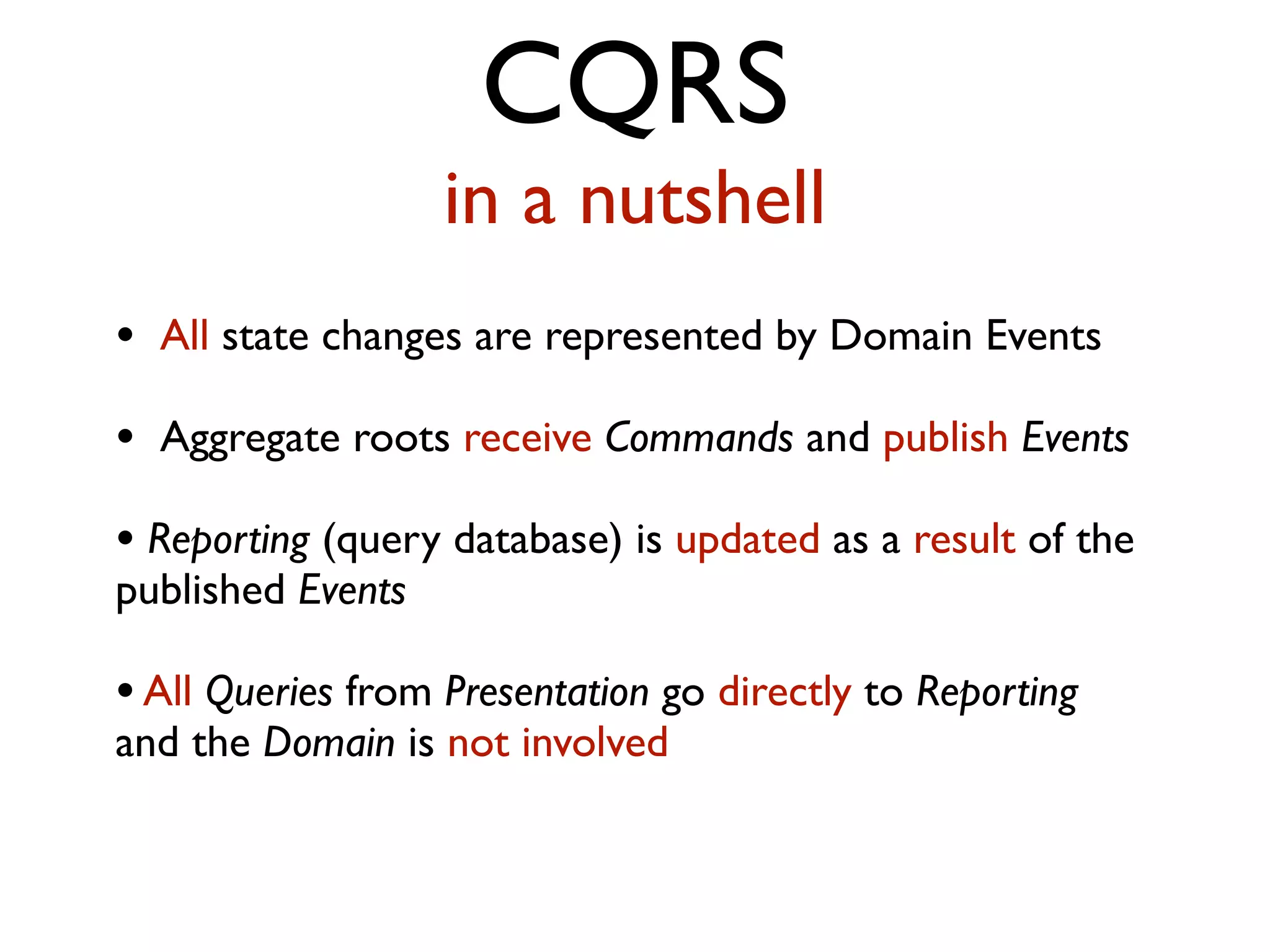 CQRS in a nutshell • All state changes are represented by Domain Events • Aggregate roots receive Commands and publish Events • Reporting (query database) is updated as a result of the published Events •All Queries from Presentation go directly to Reporting and the Domain is not involved 