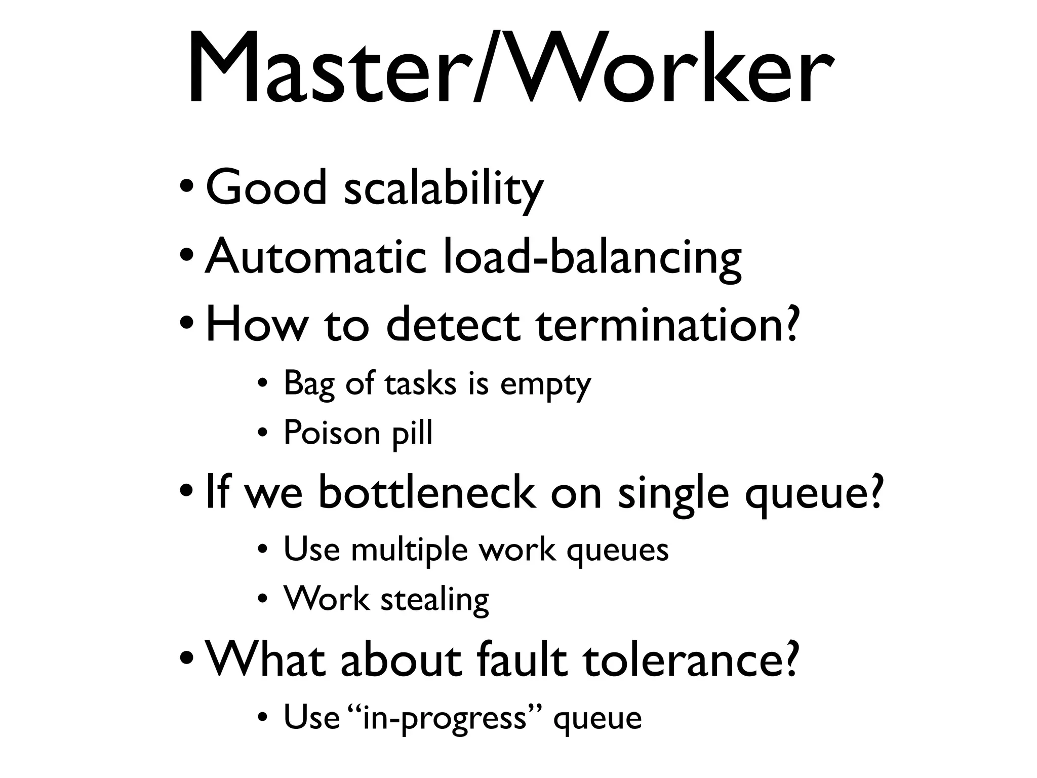 Master/Worker • Good scalability • Automatic load-balancing • How to detect termination? • Bag of tasks is empty • Poison pill • If we bottleneck on single queue? • Use multiple work queues • Work stealing • What about fault tolerance? • Use “in-progress” queue 
