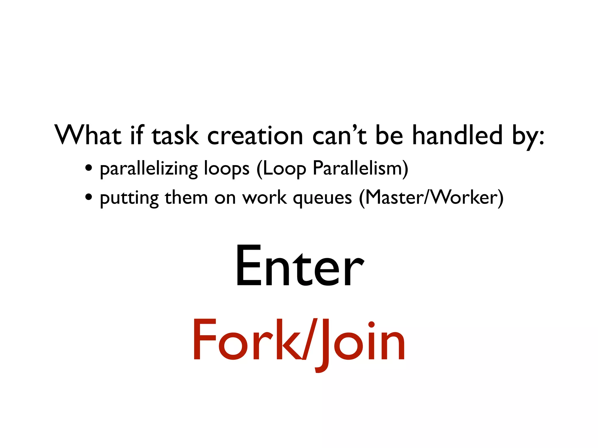 What if task creation can’t be handled by: • parallelizing loops (Loop Parallelism) • putting them on work queues (Master/Worker) Enter Fork/Join 