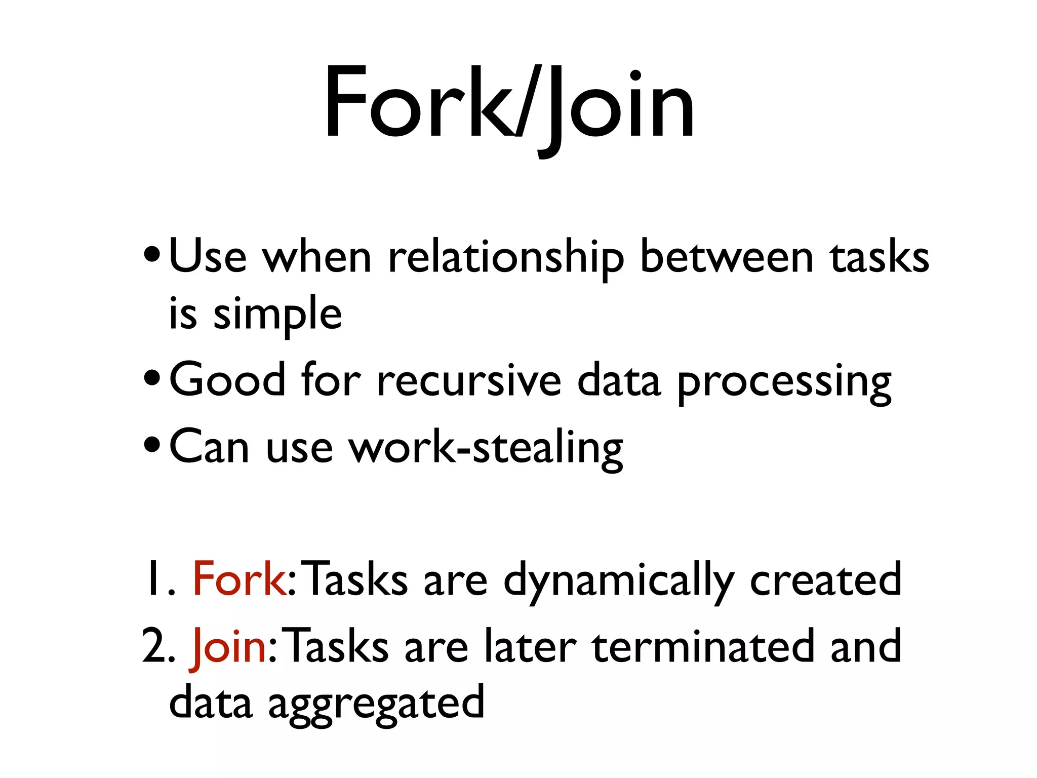 •Use when relationship between tasks is simple •Good for recursive data processing •Can use work-stealing 1. Fork:Tasks are dynamically created 2. Join:Tasks are later terminated and data aggregated Fork/Join 