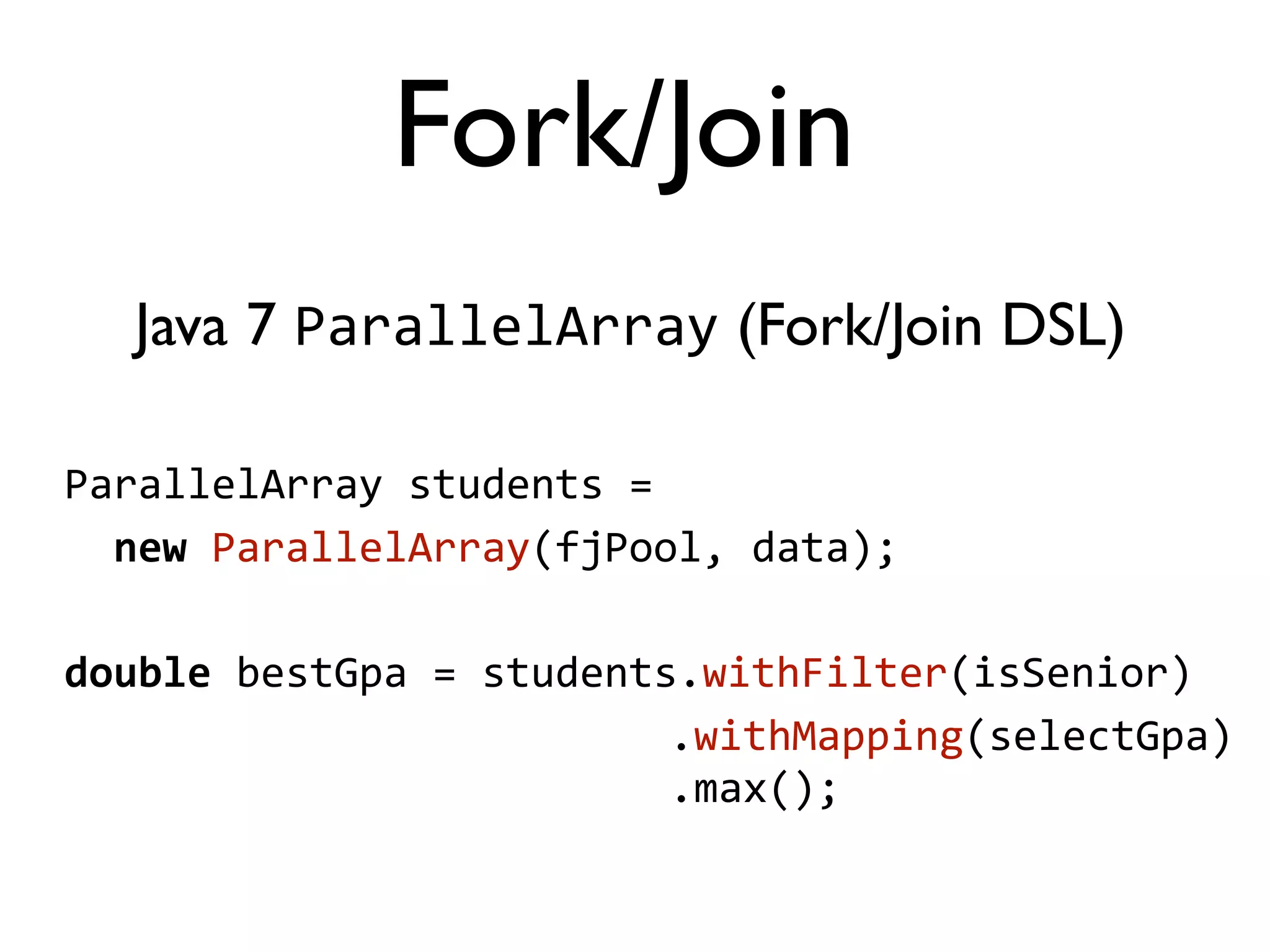 Java 7 ParallelArray (Fork/Join DSL) ParallelArray  students  =      new  ParallelArray(fjPool,  data); double  bestGpa  =  students.withFilter(isSenior)                                                    .withMapping(selectGpa)                                                    .max(); Fork/Join 
