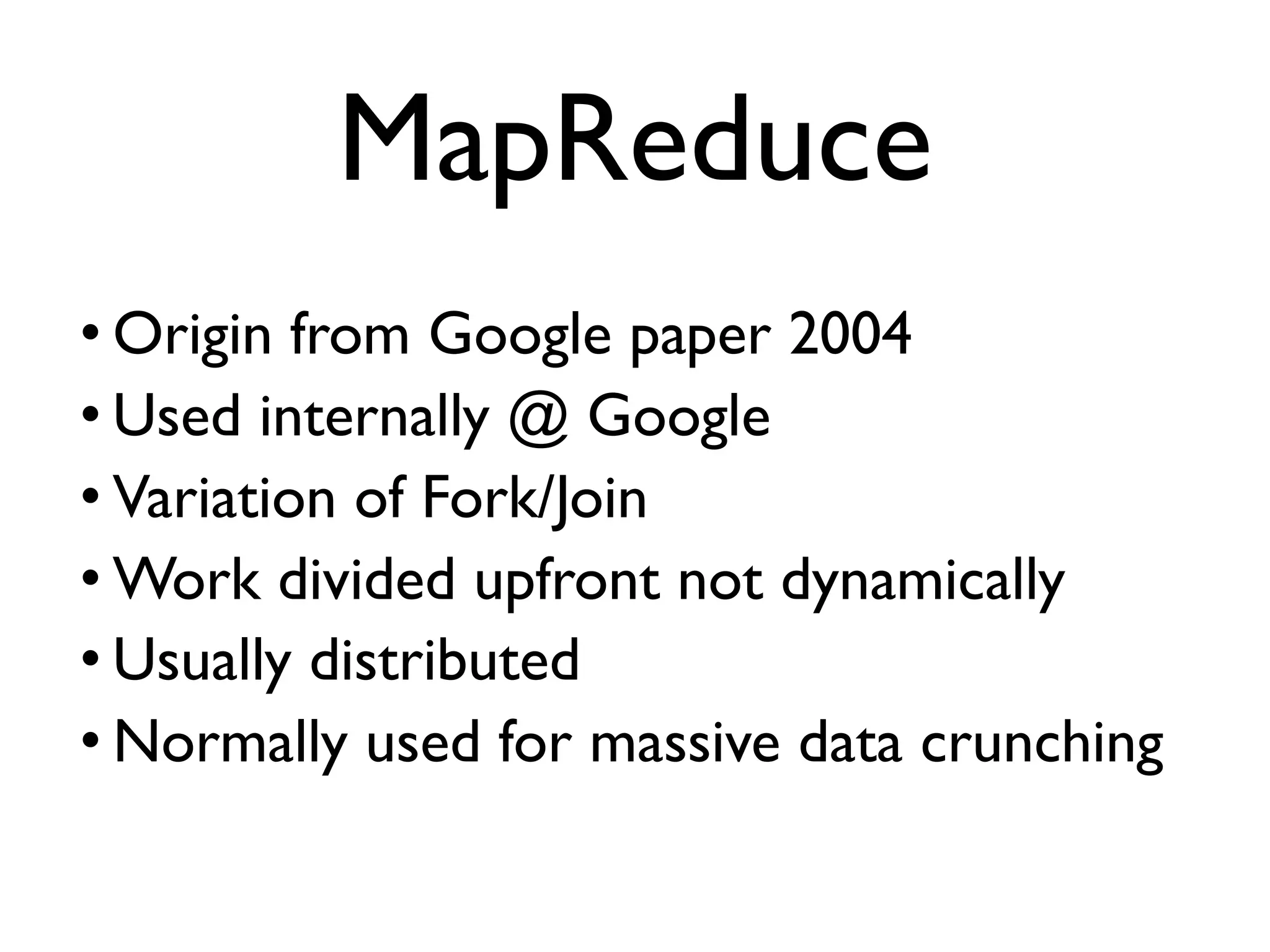 • Origin from Google paper 2004 • Used internally @ Google • Variation of Fork/Join • Work divided upfront not dynamically • Usually distributed • Normally used for massive data crunching MapReduce 