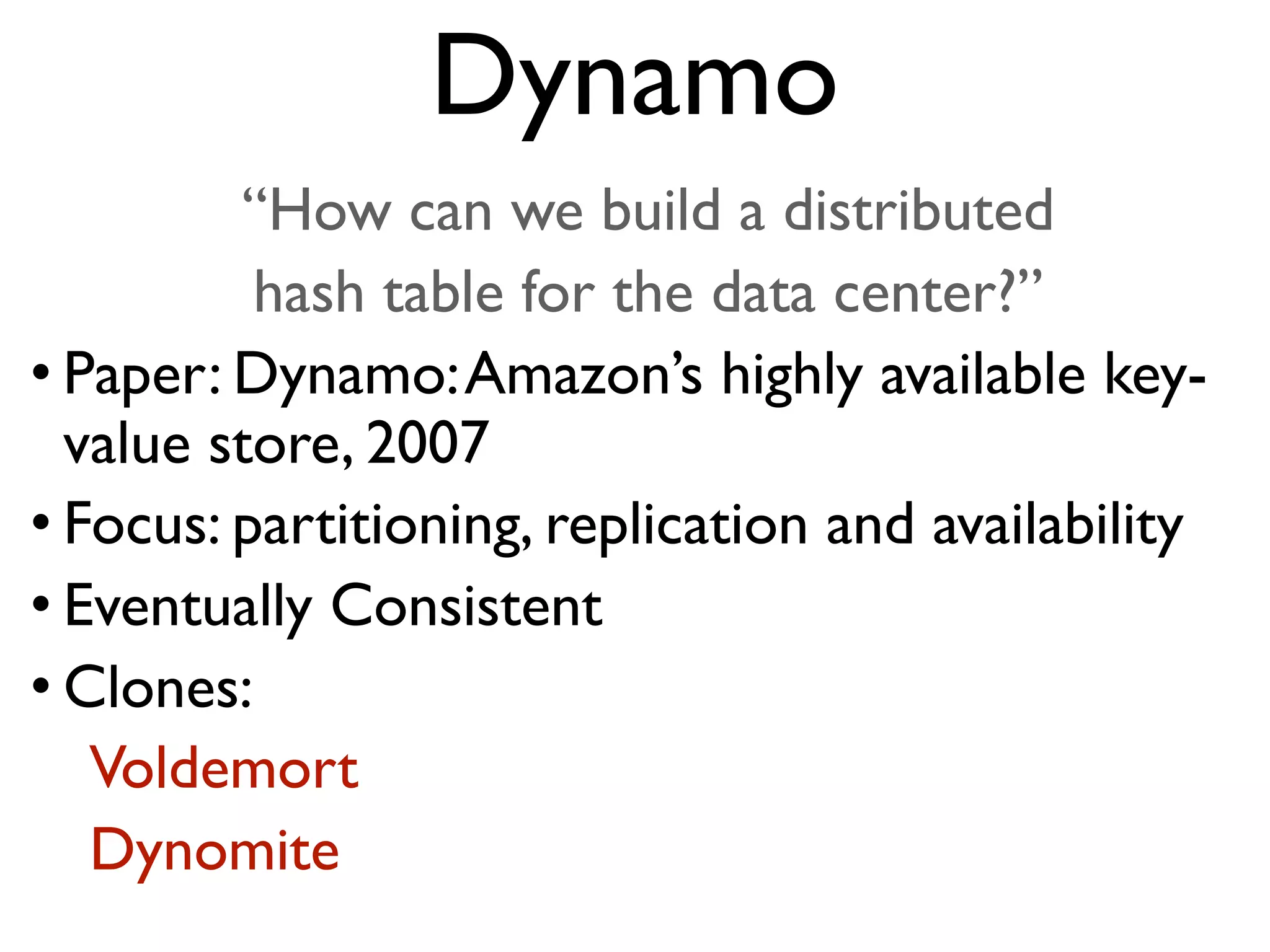 “How can we build a distributed hash table for the data center?” • Paper: Dynamo:Amazon’s highly available key- value store, 2007 • Focus: partitioning, replication and availability • Eventually Consistent • Clones: Voldemort Dynomite Dynamo 