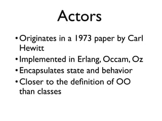 •Originates in a 1973 paper by Carl
Hewitt
•Implemented in Erlang, Occam, Oz
•Encapsulates state and behavior
•Closer to the deﬁnition of OO
than classes
Actors
 