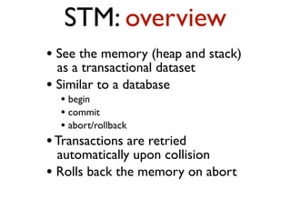 STM: overview
• See the memory (heap and stack)
as a transactional dataset
• Similar to a database
• begin
• commit
• abort/rollback
•Transactions are retried
automatically upon collision
• Rolls back the memory on abort
 