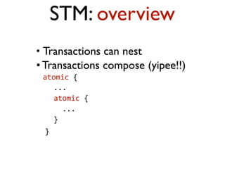 • Transactions can nest
• Transactions compose (yipee!!)
atomic	
  {	
  	
  	
  
	
  	
  	
  	
  ...	
  	
  	
  
	
  	
  	
  	
  atomic	
  {	
  	
  	
  	
  
	
  	
  	
  	
  	
  	
  ...	
  	
  	
  	
  
	
  	
  	
  	
  }	
  	
  
	
  	
  }  
STM: overview
 