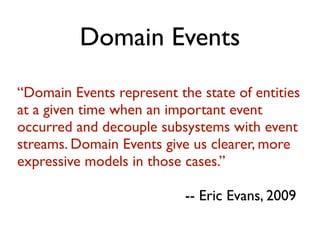 Domain Events
“Domain Events represent the state of entities
at a given time when an important event
occurred and decouple subsystems with event
streams. Domain Events give us clearer, more
expressive models in those cases.”
-- Eric Evans, 2009
 